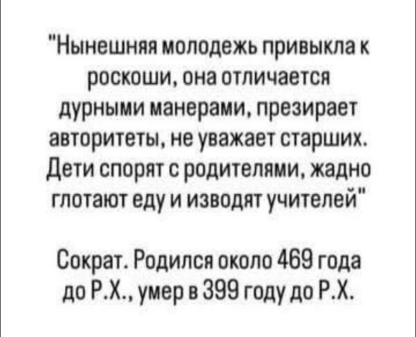 Нынешняя молодежь привыкла к роскоши, она отличается дурными манерами, презирает авторитеты, не уважает старших. Дети спорят с родителями, жадно глотают еду и изводят учителей.
Сократ. Родился около 469 года до Р.X., умер в 399 году до Р.X.