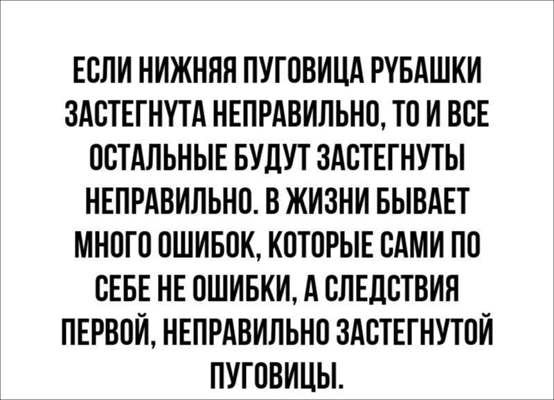 ЕСЛИ НИЖНЯЯ ПУГОВИЦА РУБАШКИ ЗАСТЕГНУТА НЕПРАВИЛЬНО, ТО И ВСЕ ОСТАЛЬНЫЕ БУДУТ ЗАСТЕГНУТЫ НЕПРАВИЛЬНО. В ЖИЗНИ БЫВАЕТ МНОГО ОШИБОК, КОТОРЫЕ САМИ ПО СЕБЕ НЕ ОШИБКИ, А СЛЕДСТВИЯ ПЕРВОЙ, НЕПРАВИЛЬНО ЗАСТЕГНУТОЙ ПУГОВИЦЫ.