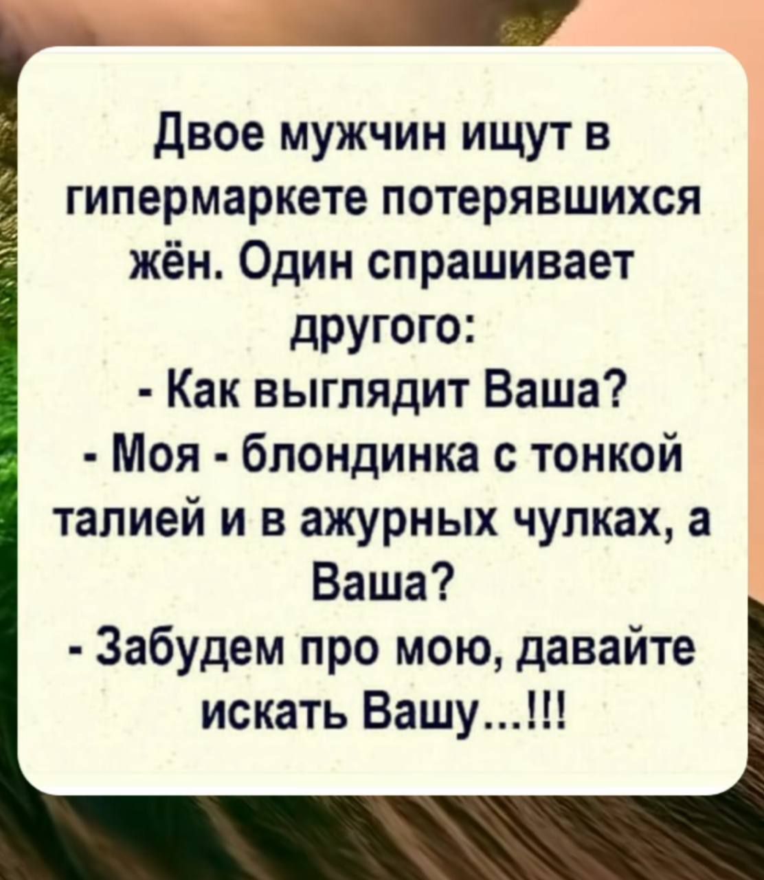 Двое мужчин ищут в гипермаркете потерявшихся жён. Один спрашивает другого: - Как выглядит Ваша? - Моя - блондинка с тонкой талией и в ажурных чулках, а Ваша? - Забудем про мою, давайте искать Вашу...!!!