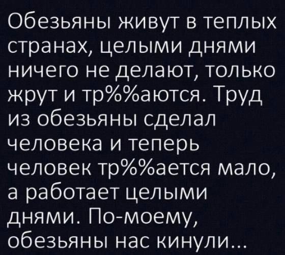 Обезьяны живут в теплых странах, целыми днями ничего не делают, только жрут и тр%%аются. Труд из обезьяны сделал человека и теперь человек тр%%ается мало, а работает целыми днями. По-моему, обезьяны нас кинули...