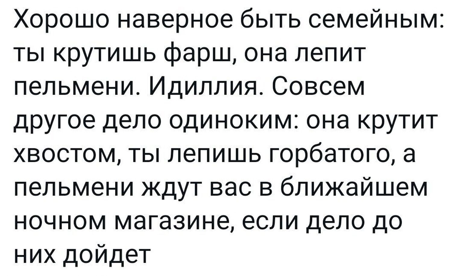 Хорошо наверное быть семейным: ты крутишь фарш, она лепит пельмени. Идиллия. Совсем другое дело одиноким: она крутит хвостом, ты лепишь горбатого, а пельмени ждут вас в ближайшем ночном магазине, если дело до них дойдет