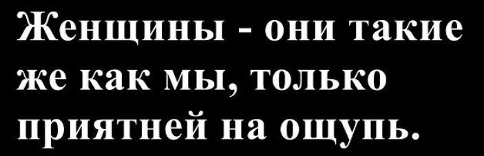 Женщины - они такие же как мы, только приятней на ощупь.