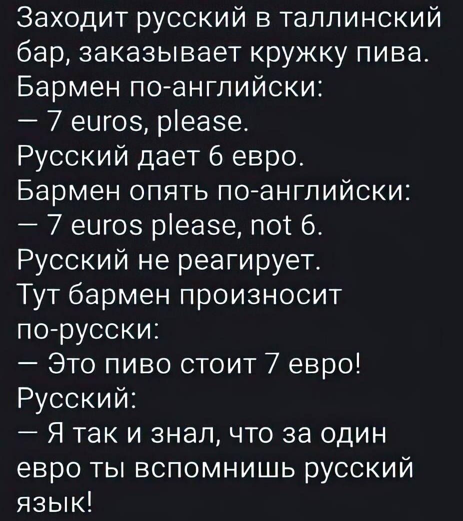 Заходит русский в таллинский бар, заказывает кружку пива.
Бармен по-английски:
— 7 euros, please.
Русский дает 6 евро!
Бармен опять по-английски:
— 7 euros please, not 6.
Русский не реагирует.
Тут бармен произносит по-русски:
— Это пиво стоит 7 евро!
Русский:
— Я так и знал, что за один евро ты вспомнишь русский язык!