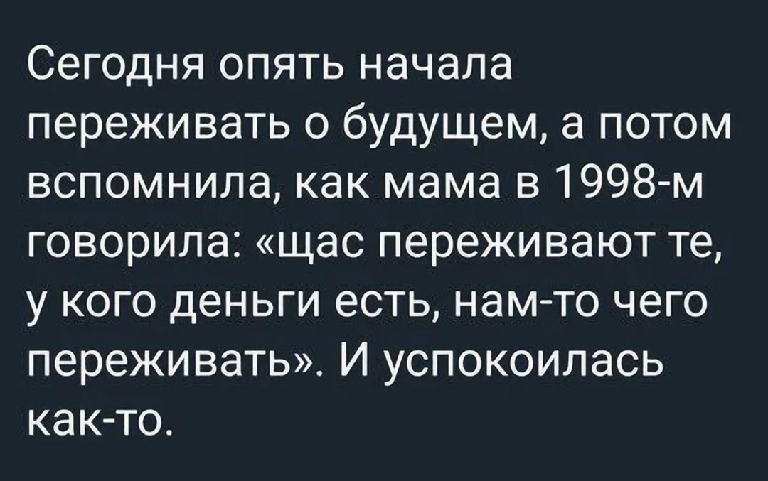 Сегодня опять начала переживать о будущем, а потом вспомнила, как мама в 1998-м говорила: «щас переживают те, у кого деньги есть, нам-то чего переживать». И успокоилась как-то.