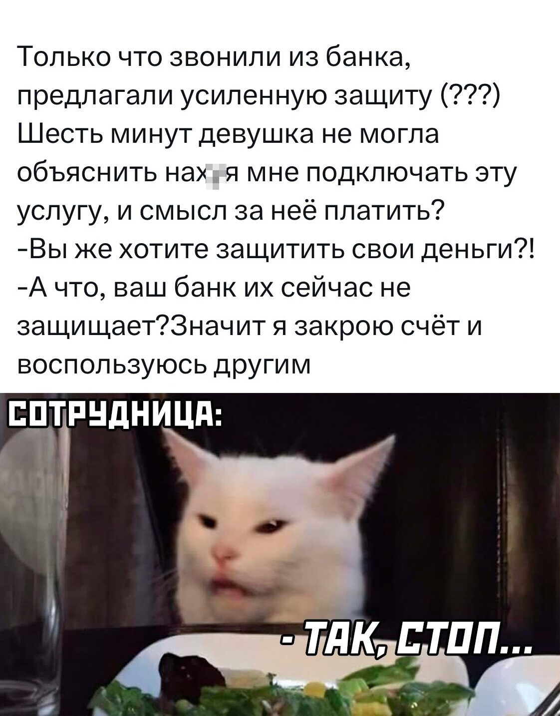Только что звонили из банка, предлагали усиленную защиту (???) Шесть минут девушка не могла объяснить нахуй мне подключать эту услугу, и смысл за неё платить?
- Вы же хотите защитить свои деньги?!
- А что, ваш банк их сейчас не защищает? Значит я закрою счёт и воспользуюсь другим

СОТРУДНИЦА:
- ТАК, СТОП...