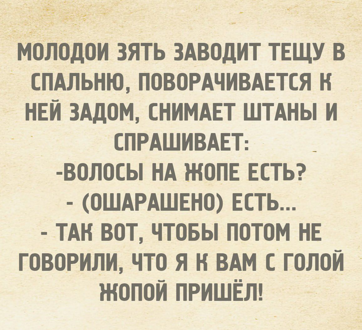 Молодой зять заводит тещу в спальню, поворачивается к ней задом, снимает штаны и спрашивает: - Волосы на жопе есть? - (ошарашенно) есть... - Так вот, чтобы потом не говорили, что я к вам с голой жопой пришёл!