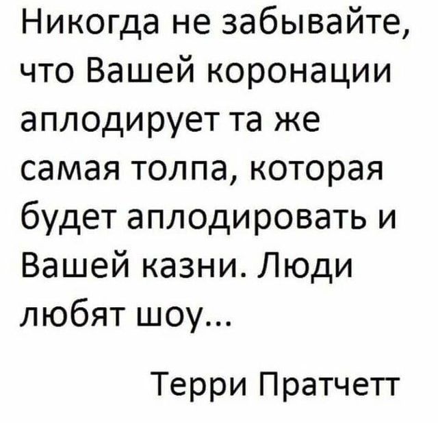 Никогда не забывайте, что Вашей коронации аплодирует та же самая толпа, которая будет аплодировать и Вашей казни. Люди любят шоу...

Терри Пратчетт