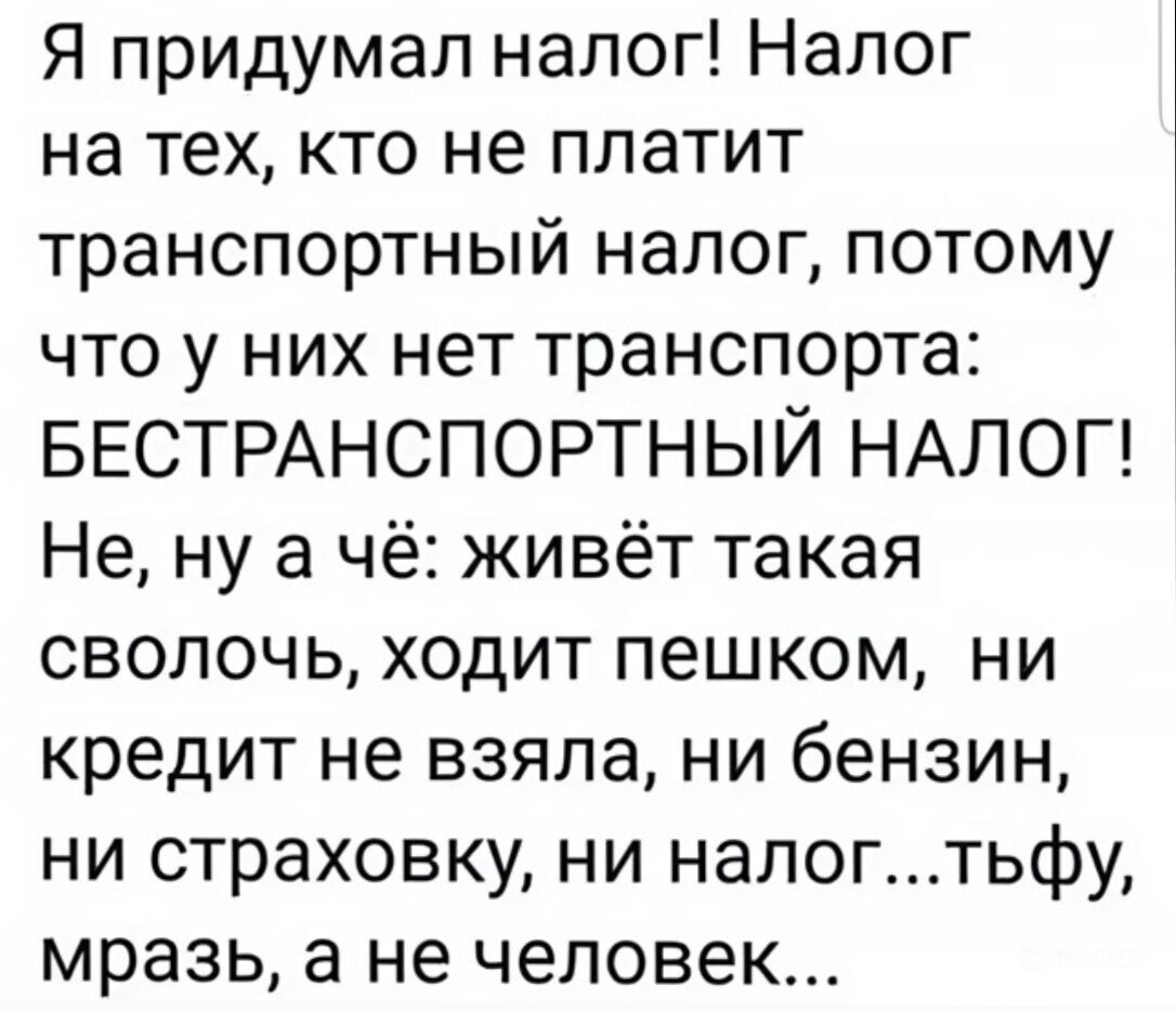 Я придумал налог! Налог на тех, кто не платит транспортный налог, потому что у них нет транспорта: БЕСТРАНСПОРТНЫЙ НАЛОГ! Не, ну а чё: живёт такая сволочь, ходит пешком, ни кредит не взяла, ни бензин, ни страховку, ни налог... тьфу, мразь, а не человек...