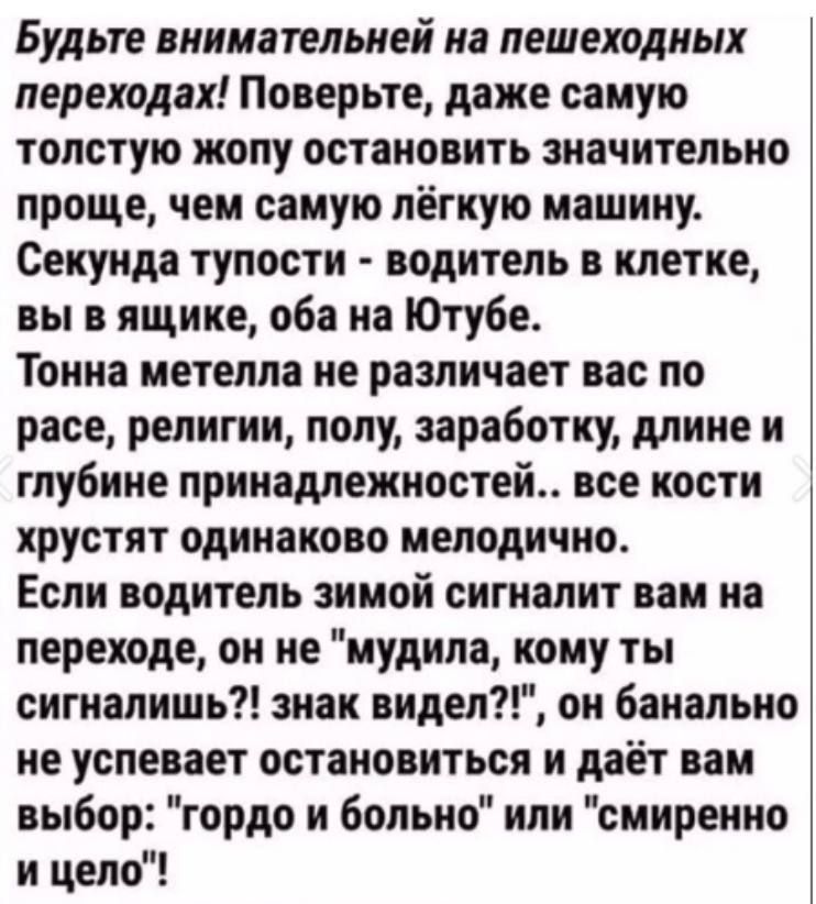Будьте внимательней на пешеходных переходах! Поверьте, даже самую толстую жопу остановить значительно проще, чем самую лёгкую машину. Секунда тупости - водитель в клетке, вы в ящике, оба на Ютубе. Тонна метелла не различает вас по расе, религии, полу, заработку, длине и глубине принадлежностей... все кости хрустят одинаково мелодично. Если водитель зимой сигналит вам на переходе, он не 'мудила, кому ты сигналишь?!' знак видел?!, он банально не успевает остановиться и даёт вам выбор: 'гордо и больно' или 'смиренно и цело'!