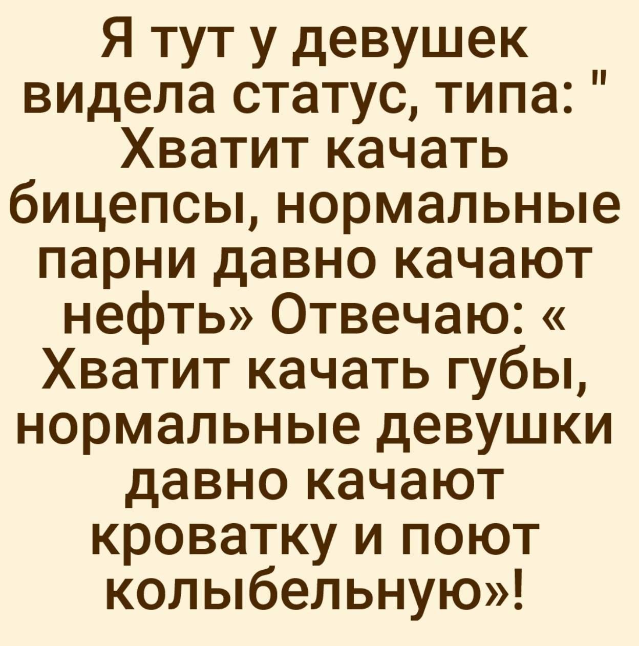 Я тут у девушек видела статус, типа: 'Хватит качать бицепсы, нормальные парни давно качают нефть' Отвечаю: 'Хватит качать губы, нормальные девушки давно качают кроватку и поют колыбельную'!