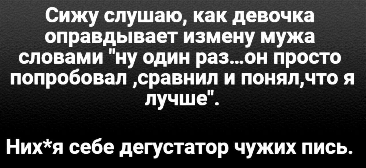 Сижу слушаю, как девочка оправдывает измену мужа словами 'ну один раз...он просто попробовал ,сравнил и понял,что я лучше'.
Них*я себе дегустатор чужих пись.