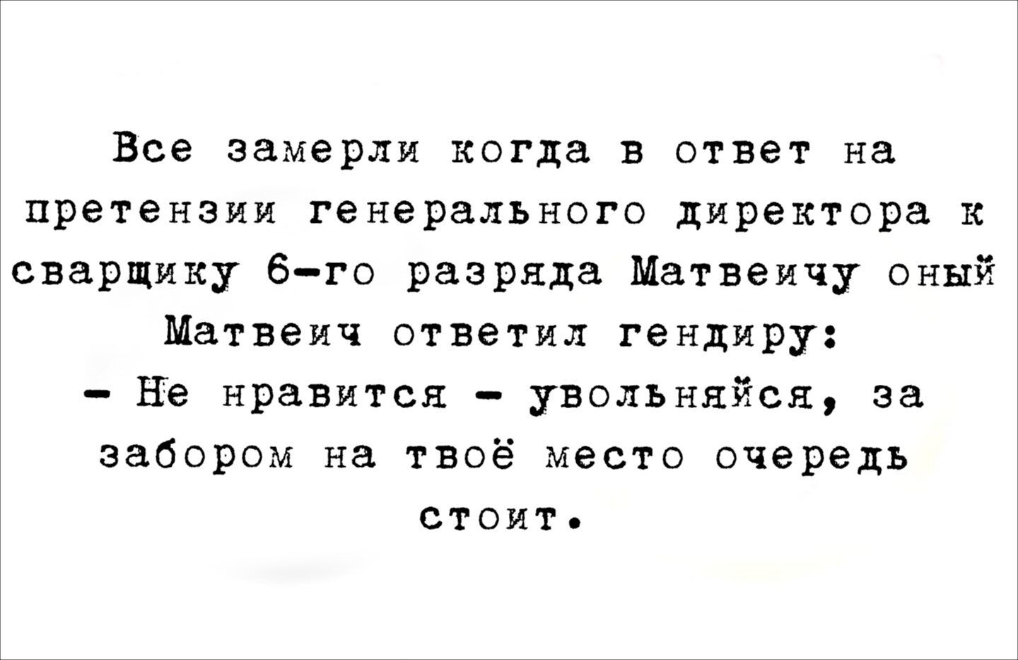 Все замеры когда в ответ на претензии генерального директора к сварщику 6-го разряда Матвеич онй Матвеич ответил гендиреру: - Не нравится - увольняйся, за забором на твоё место очередь стоит.