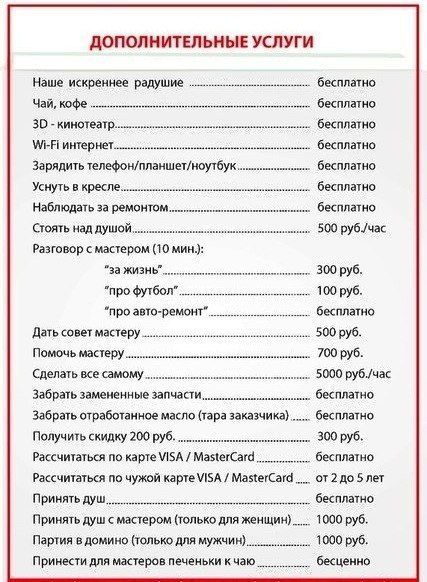 ДОПОЛНИТЕЛЬНЫЕ УСЛУГИ
Наше искреннее радушие ............................. бесплатно
Чай, кофе ............................. бесплатно
3D-кинотеатр ............................ бесплатно
Wi‑Fi интернет ........................... бесплатно
Зарядить телефон/планшет/ноутбук ............ бесплатно
Уснуть в кресле .......................... бесплатно
Наблюдать за ремонтом ..................... бесплатно
Стоять над душой ........................ 500 руб./час
Разговор с мастером (10 мин.):
за жизнь ............................... 300 руб.
про футбол ............................. 100 руб.
про авто-ремонт ........................ бесплатно
Дать совет мастеру ..................... 500 руб.
Помочь мастеру ........................ 700 руб.
Сделать все самому...................... 5000 руб./час
Забрать замененные запчасти ............ бесплатно
Забрать отработанное масло (тара заказчика) бесплатно
Получить скидку 200 руб. ................ 300 руб.
Рассчитаться по карте VISA / MasterCard .... бесплатно
Рассчитаться по чужой карте VISA / MasterCard .... 2 до 5 лет
Принять душ ............................ 1000 руб.
Принять душ с мастером (только для женщин) .. 1000 руб.
Партия в домино (только для мужчин) ....... 700 руб.
Принести для мастеров печеньки к чаю ...... бесплатно