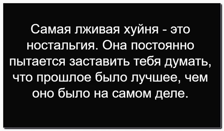 Самая лживая хуйнья - это ностальгия. Она постоянно пытается заставить тебя думать, что прошлое было лучше, чем оно было на самом деле.