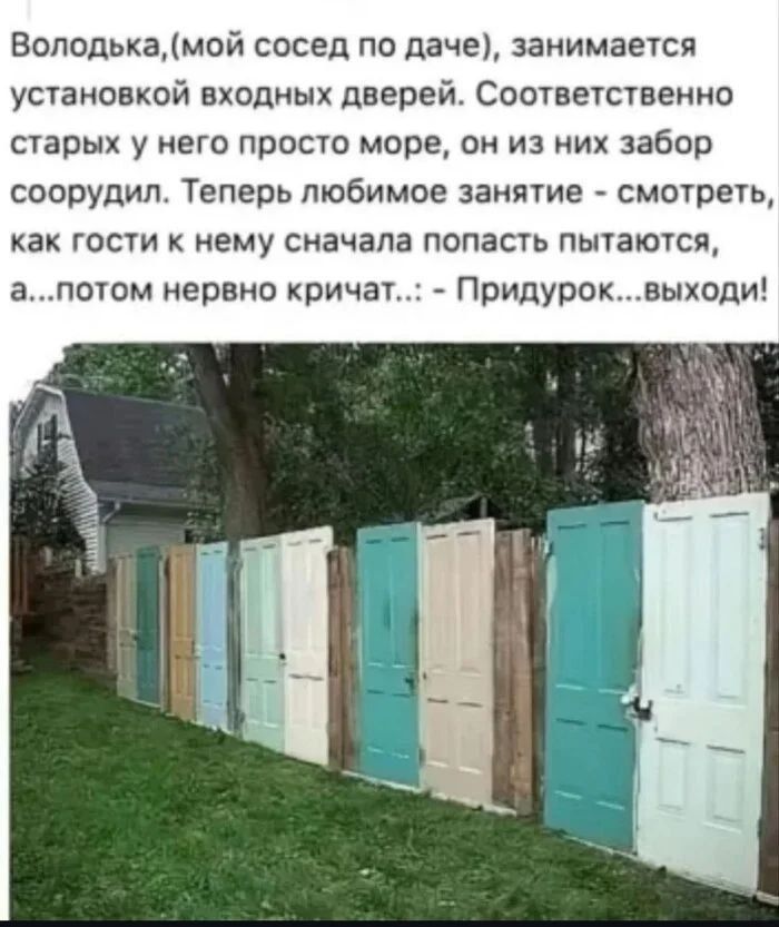 Володька,(мой сосед по даче), занимается установкой входных дверей. Соответственно старых у него просто море, он из них забор соорудил. Теперь любимое занятие - смотреть, как гости к нему сначала попасть пытаются, а...потом нервно кричат...: - Придурок... выходи!