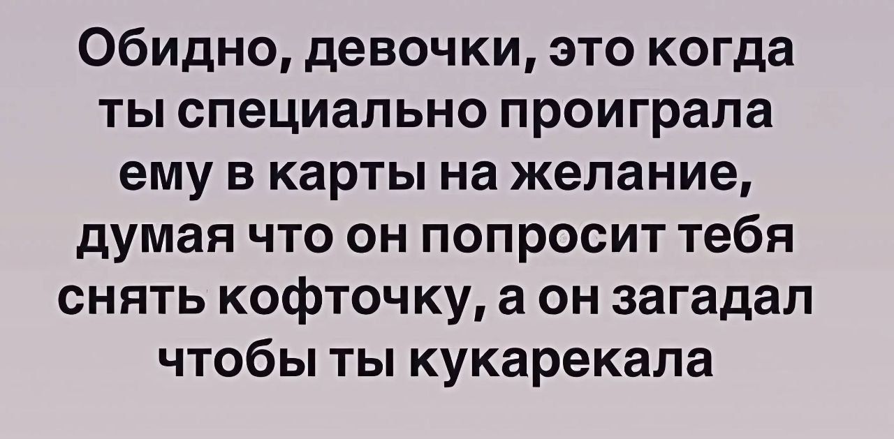 Обидно, девочки, это когда ты специально проиграла ему в карты на желание, думая что он попросит тебя снять кофточку, а он загадал чтобы ты кукарекала