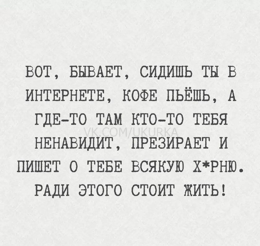 ВОТ, БЫВАЕТ, СИДИШЬ ТЫ В ИНТЕРНЕТЕ, КОФЕ ПЬЁШЬ, А ГДЕ-ТО ТАМ КТО-ТО ТЕБЯ НЕНАВИДИТ, ПРЕЗИРАЕТ И ПИШЕТ О ТЕБЕ ВСЯКУЮ Х*РНЮ. РАДИ ЭТОГО СТОИТ ЖИТЬ!