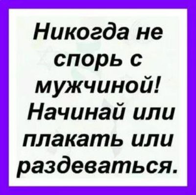 Никогда не спорь с мужчиной! Начинай или плакать или раздеваться.