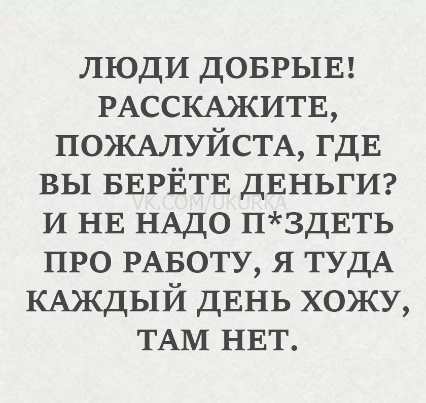 ЛЮДИ ДОБРЫЕ! РАССКАЖИТЕ, ПОЖАЛУЙСТА, ГДЕ ВЫ БЕРЁТЕ ДЕНЬГИ? И НЕ НАДО П*ЗДЕТЬ ПРО РАБОТУ, Я ТУДА КАЖДЫЙ ДЕНЬ ХОЖУ, ТАМ НЕТ.