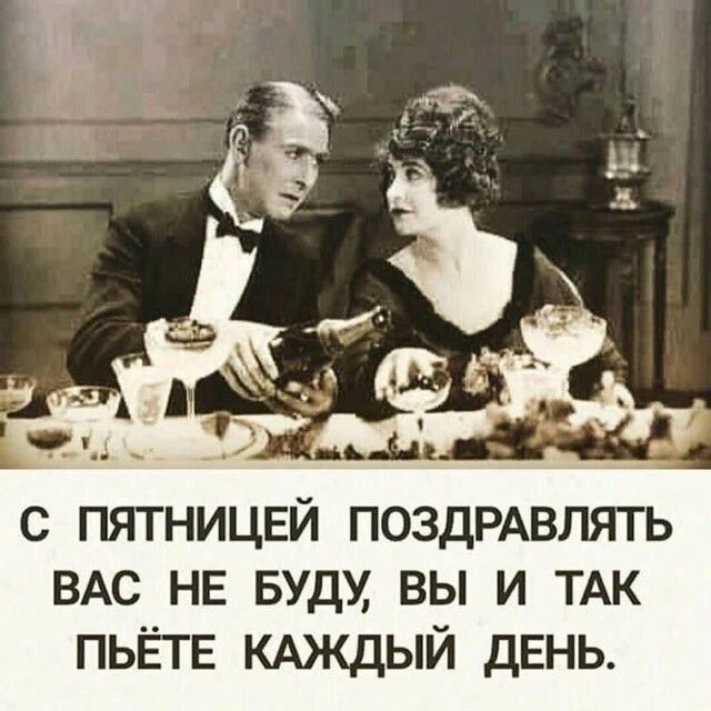 С ПЯТНИЦЕЙ ПОЗДРАВЛЯТЬ ВАС НЕ БУДУ, ВЫ И ТАК ПЬЁТЕ КАЖДЫЙ ДЕНЬ.
