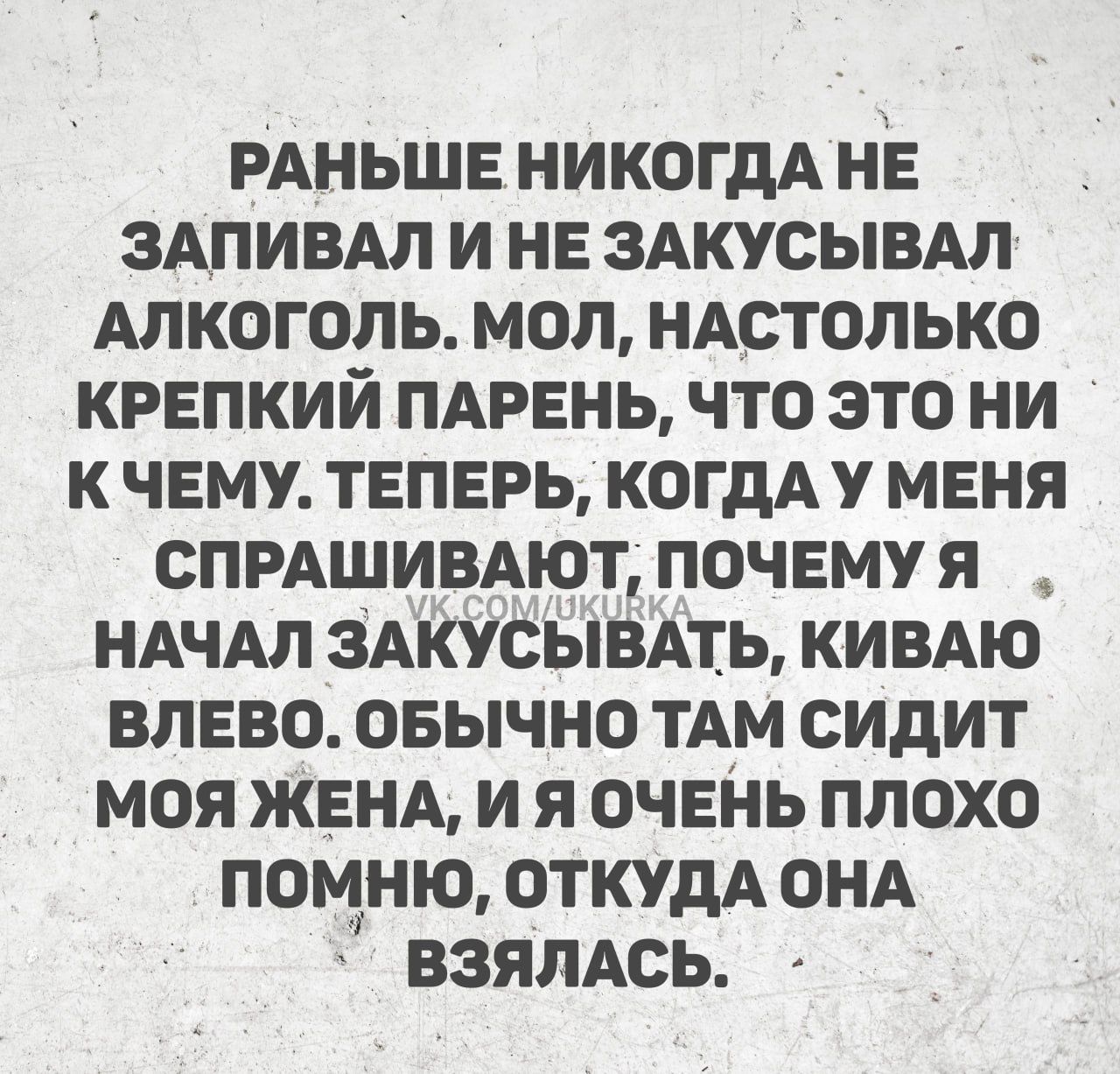 РАНЬШЕ НИКОГДА НЕ ЗАПИВАЛ И НЕ ЗАКУСЫВАЛ АЛКОГОЛЬ. МОЛ, НАСТОЛЬКО КРЕПКИЙ ПАРЕНЬ, ЧТО ЭТО НИ К ЧЕМУ. ТЕПЕРЬ, КОГДА У МЕНЯ СПРАШИВАЮТ, ПОЧЕМУ Я НАЧАЛ ЗАКУСЫВАТЬ, КИВАЮ ВЛЕВО. ОБЫЧНО ТАМ СИДИТ МОЯ ЖЕНА, И Я ОЧЕНЬ ПЛОХО ПОМНЮ, ОТКУДА ОНА ВЗЯЛАСЬ.