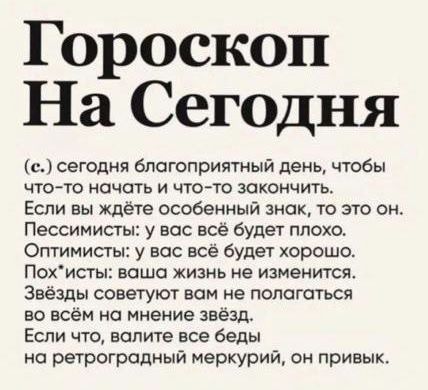 Гороскоп На Сегодня (c.) сегодня благоприятный день, чтобы что-то начать и что-то закончить. Если вы ждёте особенный знак, то это он. Пессимисты: у вас всё будет плохо. Оптимисты: у вас всё будет хорошо. Похисты: ваша жизнь не изменится. Звезды советуют вам не полагаться во всём на мнение звёзд. Если что, валите все беды на ретроградный меркурий, он привик.