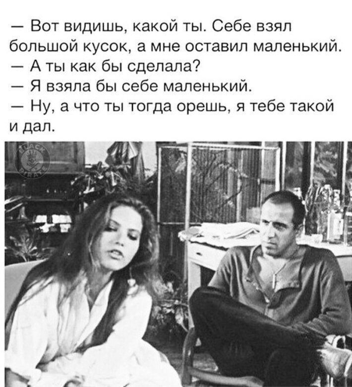 — Вот видишь, какой ты. Себе взял большой кусок, а мне оставил маленький. 
— А ты как бы сделала? 
— Я взяла бы себе маленький. 
— Ну, а что ты тогда орешь, я тебе такой и дал.
