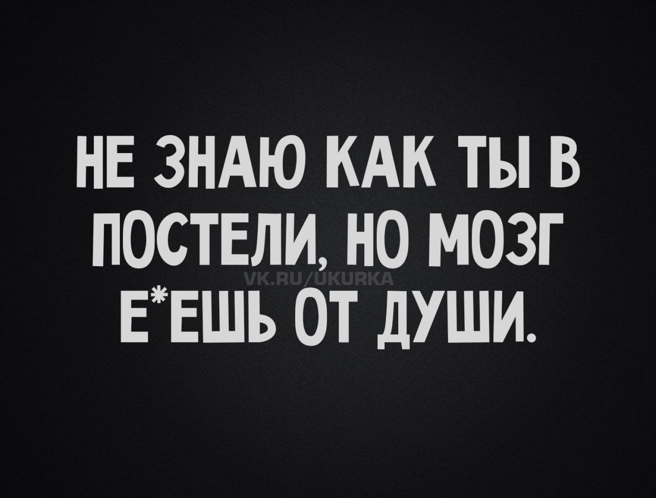 НЕ ЗНАЮ КАК ТЫ В ПОСТЕЛИ, НО МОЗГ Е*ЕШЬ ОТ ДУШИ.