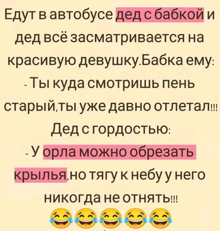 Едут в автобусе дед с бабкой и дед всё заслматривается на красивую девушку. Бабка ему: - Ты куда смотришь пень старый,ты уже давно отлетал!!! Дед с гордостью: - У орла можно обрезать крылья,но тягу к небу у него никогда не отнять!!!