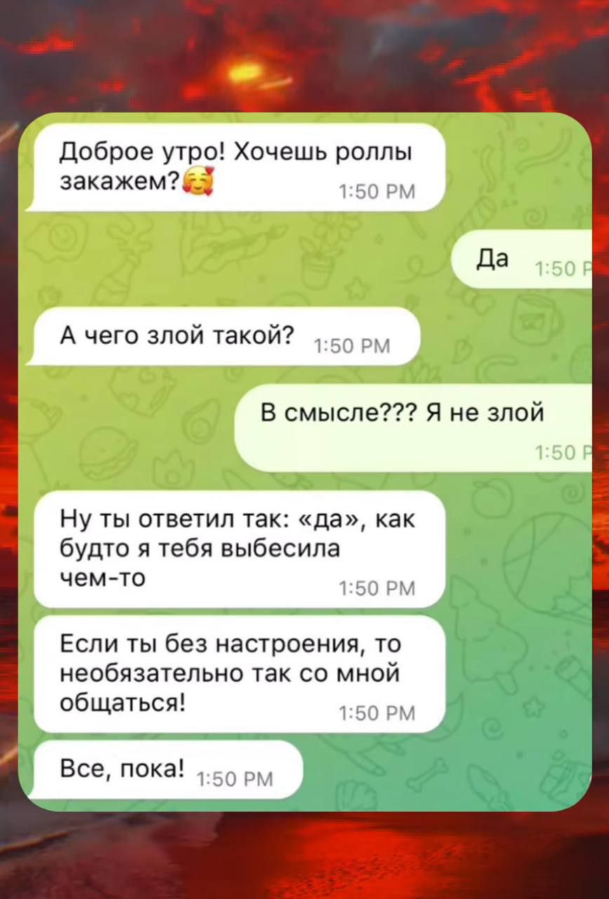 Доброе утро! Хочешь роллы закажем? 🥺
Да
А чего злой такой?
В смысле??? Я не злой
Ну ты ответил так: «да», как будто я тебя выбесила чем-то
Если ты без настроения, то необязательно так со мной общаться!
Все, пока!