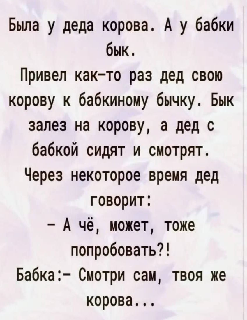 Была у деда корова. А у бабки бык. Привел как-то раз дед свою корову к бабкиному бычку. Бык залез на корову, а дед с бабкой сидят и смотрят. Через некоторое время дед говорит: - А чё, может, тоже попробовать?! Бабка:- Смотри сам, твоя же корова...