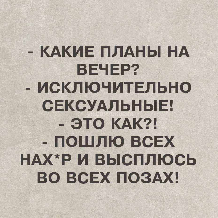 - КАКИЕ ПЛАНЫ НА ВЕЧЕР?
- ИСКЛЮЧИТЕЛЬНО СЕКСУАЛЬНЫЕ!
- ЭТО КАК?!
- ПОШЛЮЮ ВСЕХ НАХ*Р И ВЫСПЛЮСЬ
ВО ВСЕХ ПОЗАХ!