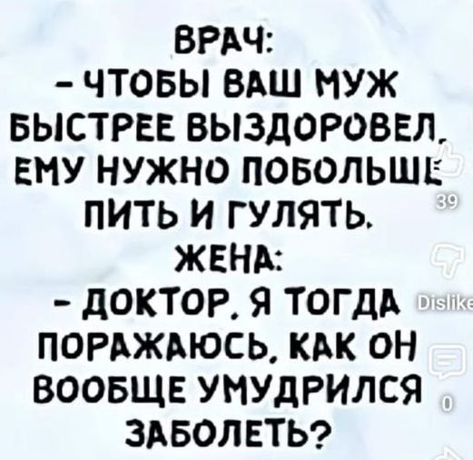 ВРАЧ: - ЧТОБЫ ВАШ МУЖ БЫСТРЕЕ ВЫЗДОРОВЕЛ, ЕМУ НУЖНО ПОБОЛЬШЕ ПИТЬ И ГУЛЯТЬ. ЖЕНА: - ДОКТОР, Я ТОГДА ПОРАЖАЮСЬ, КАК ОН ВООБЩЕ УМУДРИЛСЯ ЗАБОЛЕТЬ?