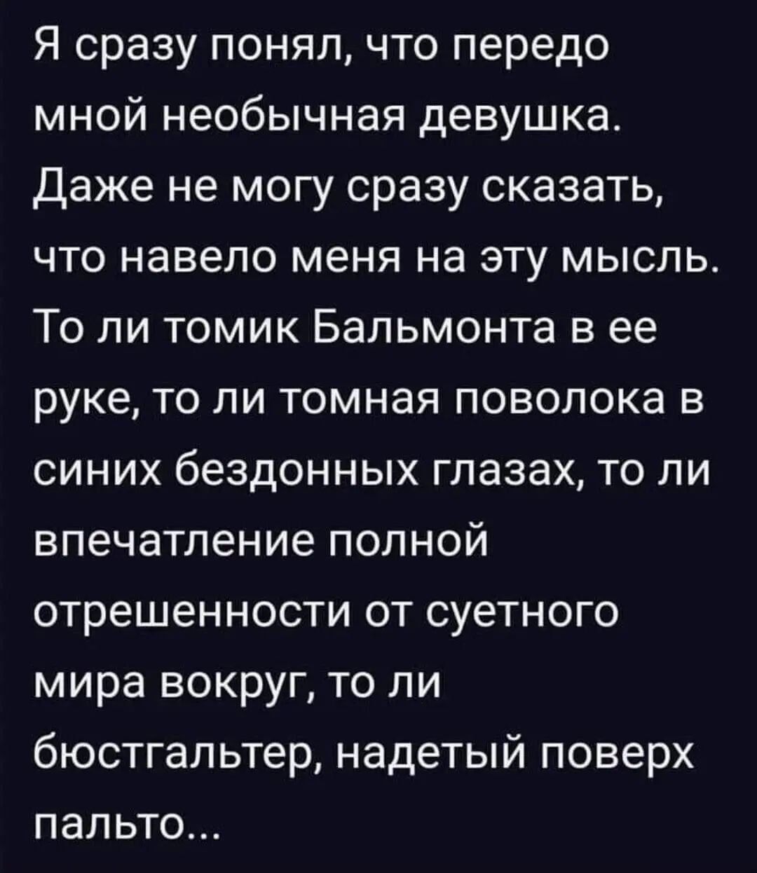 Я сразу понял, что передо мной необычная девушка. Даже не могу сразу сказать, что навело меня на эту мысль. То ли томик Бальмонта в ее руке, то ли томная поволока в синх бездонных глазах, то ли впечатление полной отрешенности от суетного мира вокруг, то ли бюстгальтер, надетый поверх пальто...