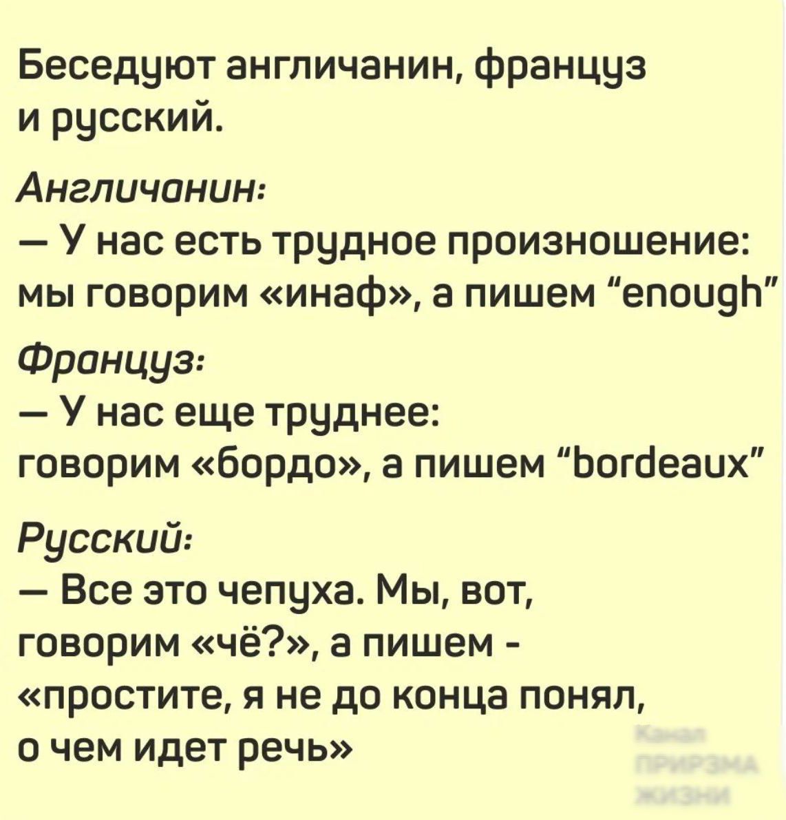 Беседуют англичанин, француз и русский.

Англичанин:
– У нас есть трудное произносение: мы говорим «инаф», а пишем “enough”

Француз:
– У нас еще труднее: говорим «bordo», а пишем “bordeaux”

Русский:
– Все это чепуха. Мы, вот, говорим «чё?», а пишем - «прости, я не до конца понял, о чем идет речь»