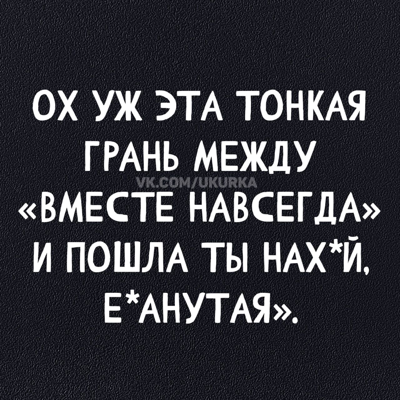 ОХ УЖ ЭТА ТОНКАЯ ГРАНЬ МЕЖДУ «ВМЕСТЕ НАВСЕГДА» И ПОШЛА ТЫ НАХ*Й, Е*АНУтая.