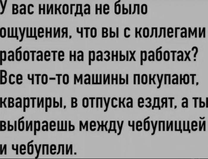 У вас никогда не было ощущения, что вы с коллегами работаете на разных работах? Все что-то машины покупают, квартиры, в отпуска ездят, а ты выбираешь между чебупицей и чебупели.