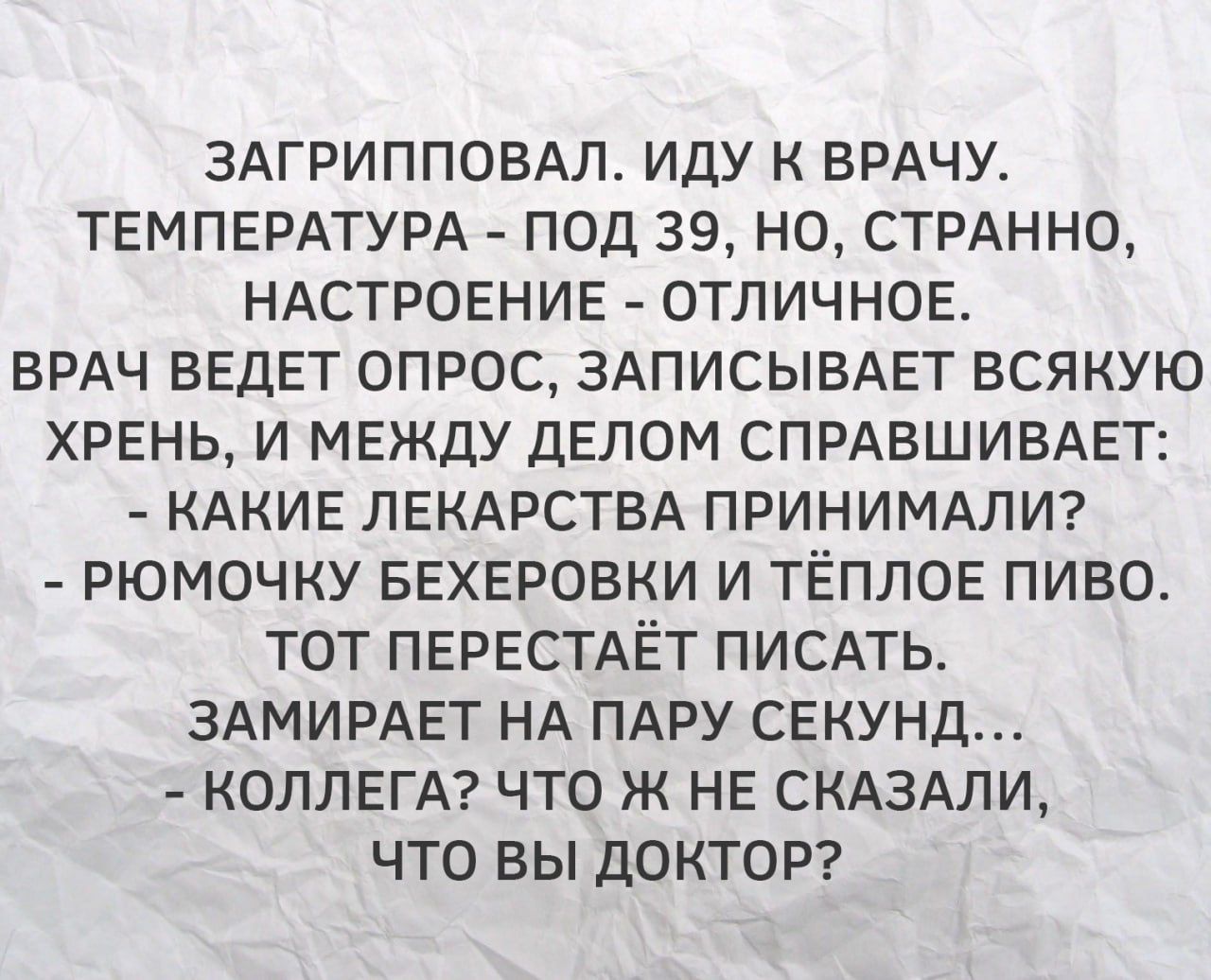 Загрипповал, иду к врачу. Температура — под 39, но настроение — отличное. Врач ведет опрос, записывает всякую хрень, и между делом спрашивает: — Какие лекарства принимали? — Рюмочку беехеровки и тёплое пиво. Тот перестаёт писать. Замирает на пару секунд... — Коллега? Что же не сказали, что вы доктор?
