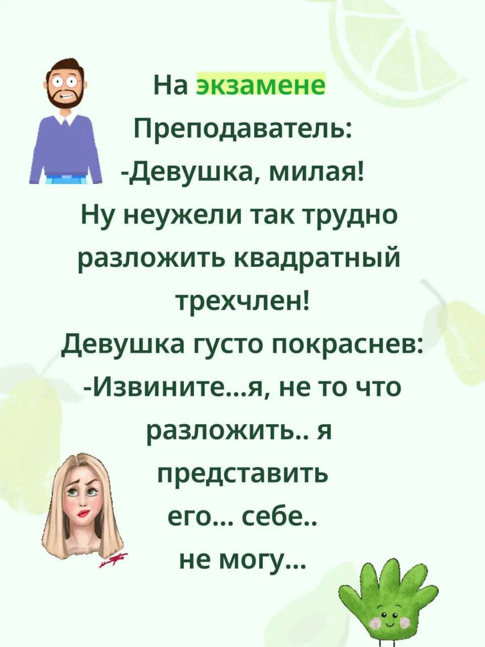 На экзамене Преподаватель: - Девушка, милая! Ну неужели так трудно разложить квадратный трехчлен! Девушка густо покраснела: - Извините...я, не то что разложить... я представить его... себе..