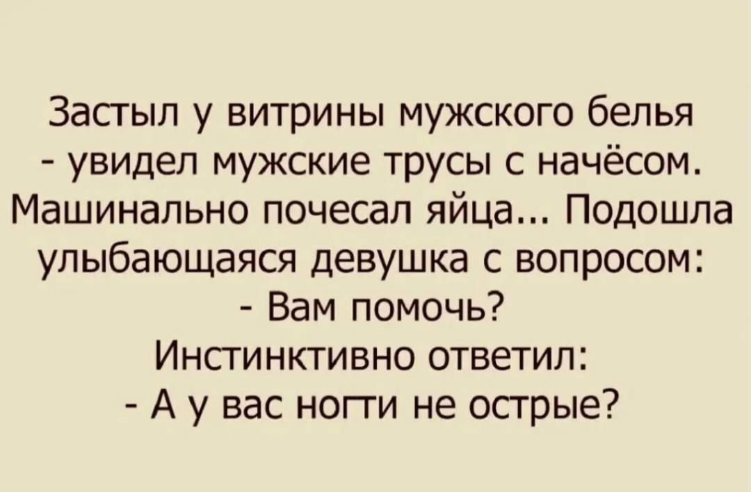 Застыл у витрины мужского белья - увидел мужские трусы с начёсом. Машинально почесал яйца... Подошла улыбaющаяся девушка с вопросом: - Вам помощь? Инстинктивно ответил: - А у вас ноги не острые?