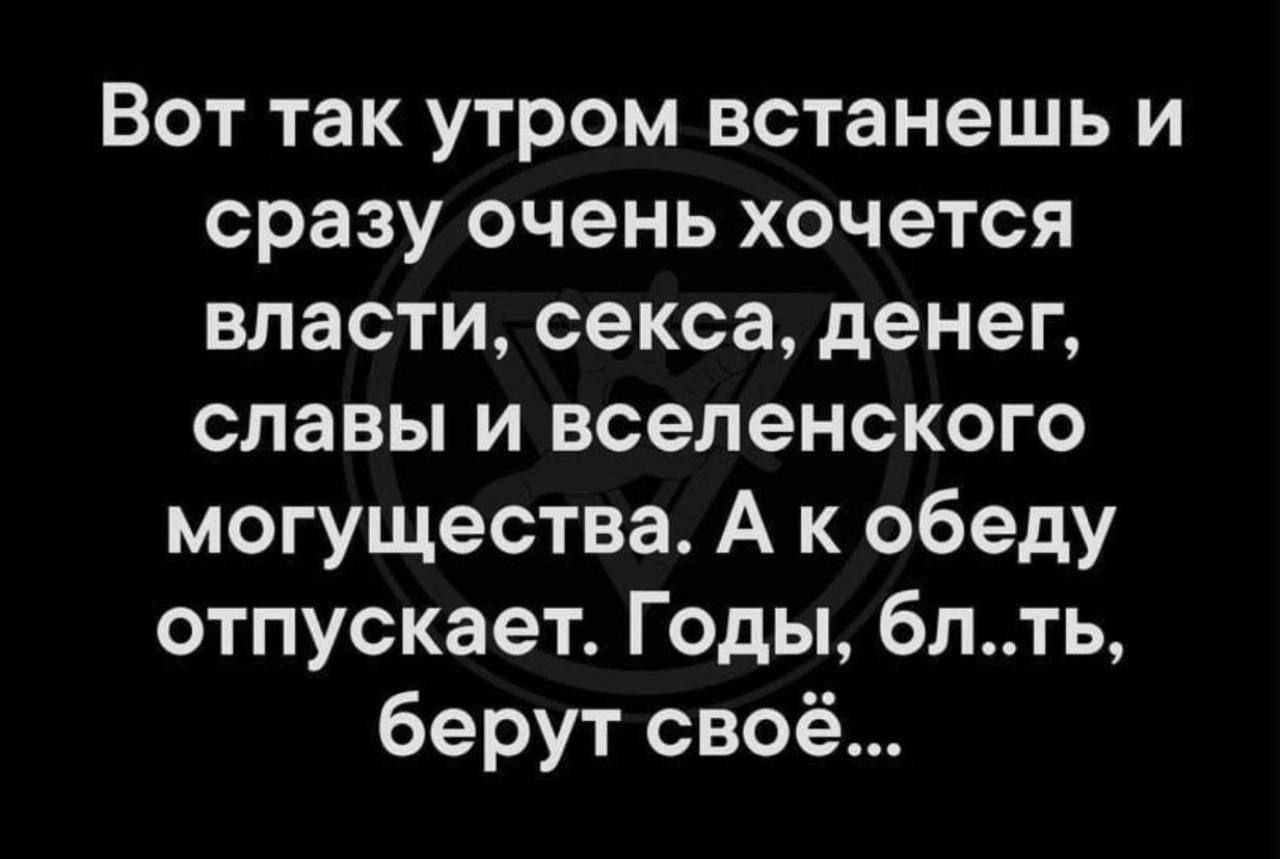 Вот так утром встанешь и сразу очень хочется власти, секса, денег, славы и вселенского могущества. А к обеду отпускает. Годы, бл..ть, берут своё...