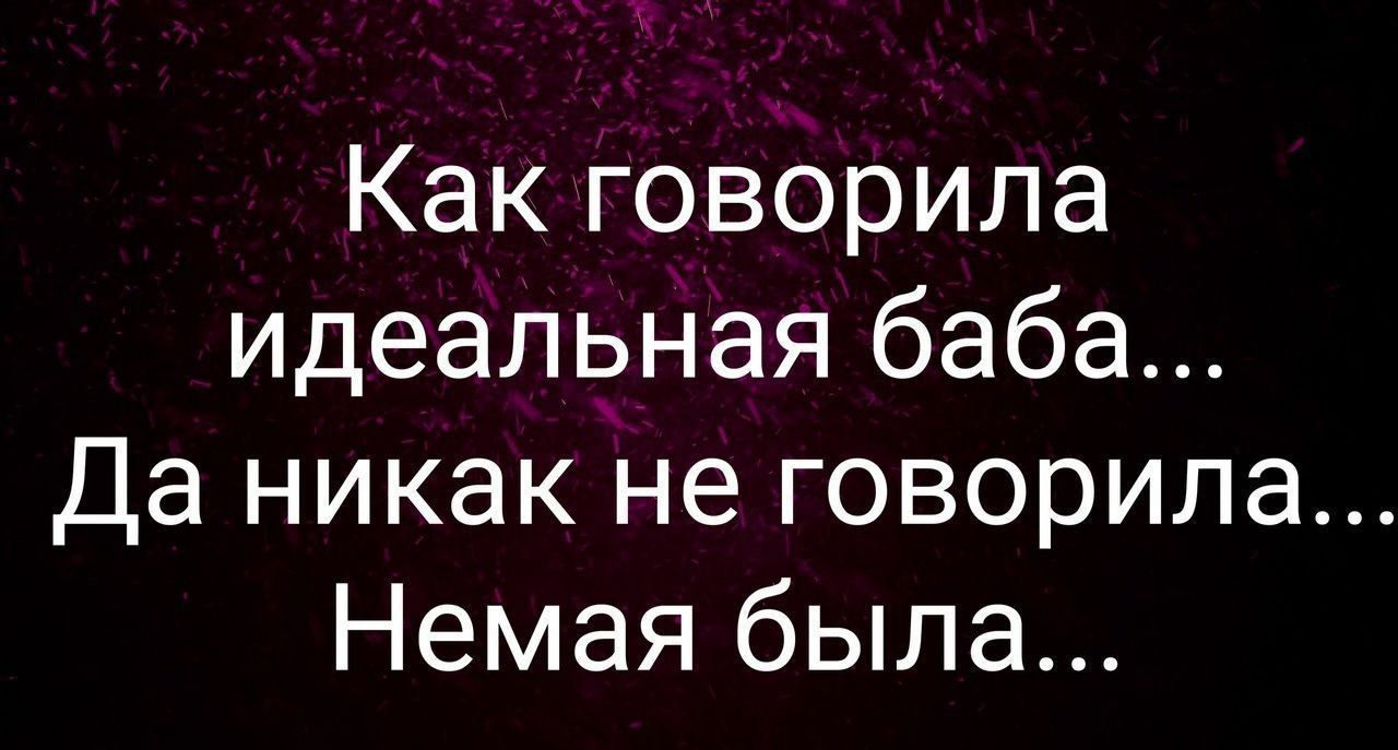 Как говорила идеальная баба...\nДа никак не говорила...\nНемая была...