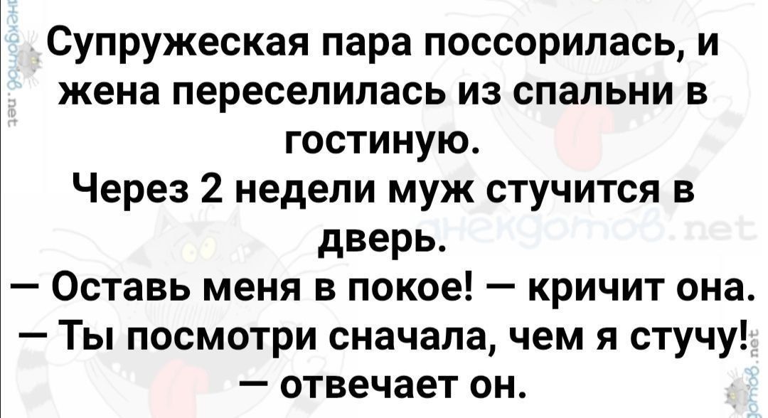 Супружеская пара поссорилась, и жена переселилась из спальни в гостиную. Через 2 недели муж стучится в дверь. — Оставь меня в покое! — кричит она. — Ты посмотри сначала, чем я стучу. — отвечает он.