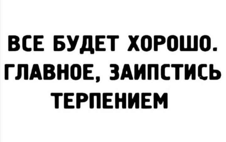 ВСЕ БУДЕТ ХОРОШО. ГЛАВНОЕ, ЗАИПСТИСЬ ТЕРПЕНИЕМ