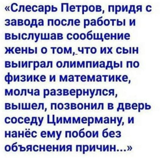 «Слесарь Петров, придя с завода после работы и выслушав сообщение жены о том, что их сын выиграл олимпиады по физике и математике, молча развернулся, вышел, позвонил в дверь соседа Циммерману, и нанес ему побои без объяснения причин...»