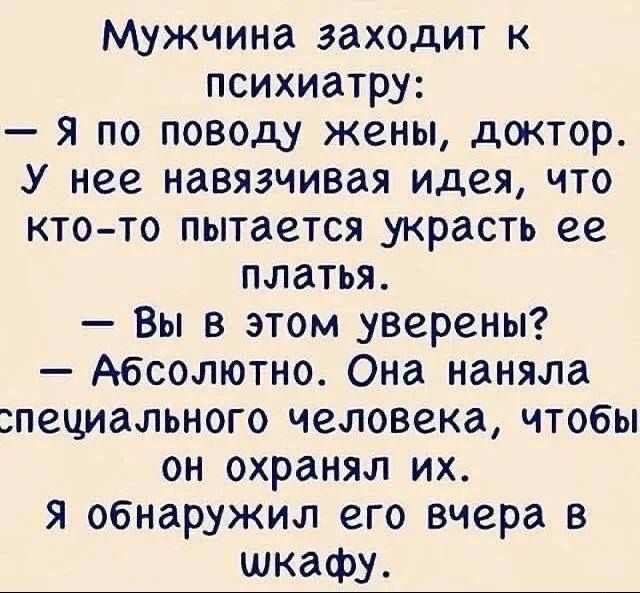 Мужчина заходит к психиатру: — Я по поводу жены, доктор. У неё навязчивая идея, что кто-то пытается украсть её платьья. — Вы в этом уверены? — Абсолютно. Она наняла специального человека, чтобы он охранял их. Я обнаружил его вчера в шкафу.