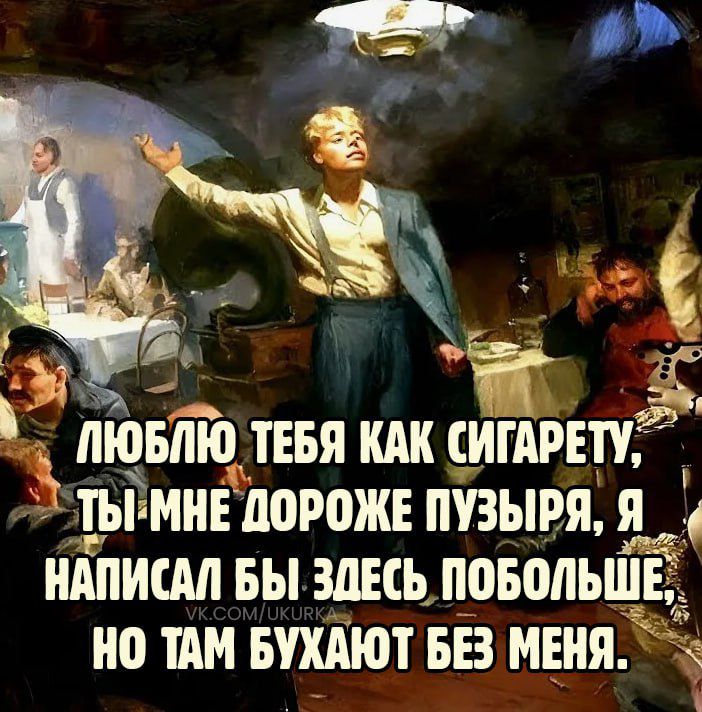 ЛЮБЛЮ ТЕБЯ КАК СИГАРЕТУ, ТЫ МНЕ ДОРОЖЕ ПУЗЫРЯ, Я НАПИСАЛ БЫ ЗДЕСЬ ПОБОЛЬШЕ, НО ТАМ БУХАЛЮТ БЕЗ МЕНЯ.