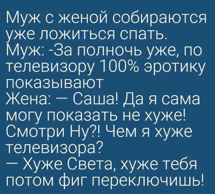 Муж с женой собираются уже ложиться спать. Муж: - За полночь уже, по телевизору 100% эротики показывают. Жена: — Саша! Да я сама могу показать не хуже! Смотри Ну?! Чем я хуже телевизора? — Хуже Света, хуже тебя потом фиг переключишь!