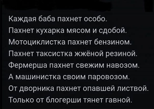 Каждая баба пахнет особо.
Пахнет кухарка мясом и сдобой.
Мотоциклистка пахнет бензином.
Пахнет таксистка жжёной резиной.
Фермерша пахнет свежим навозом.
А машинистка своим паровозом.
От дворникa пахнет опавшей листвой.
Только от блогерши тянет говной.