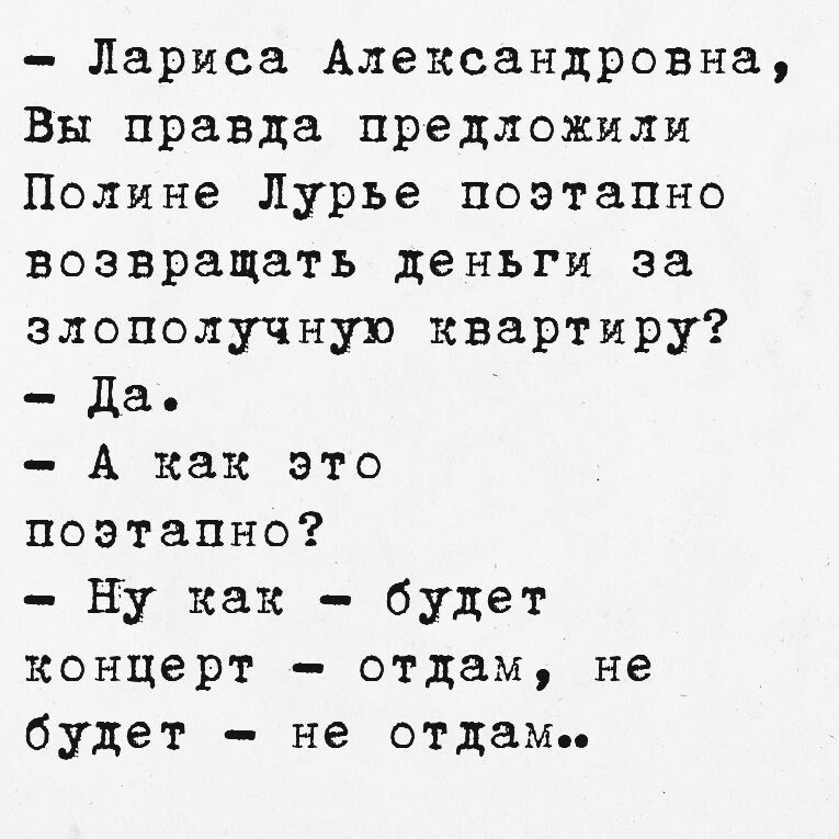 - Лариса Александровна,
Вы правда предложили Полине Лурье поэтапно возвращать деньги за злополучную квартиру?
- Да.
- А как это поэтапно?
- Ну как - будет концерт - отдам, не будет - не отдам..